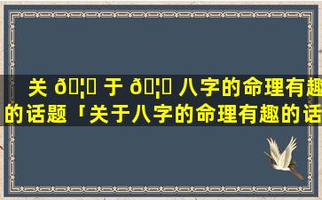 关 🦍 于 🦋 八字的命理有趣的话题「关于八字的命理有趣的话题有哪些」